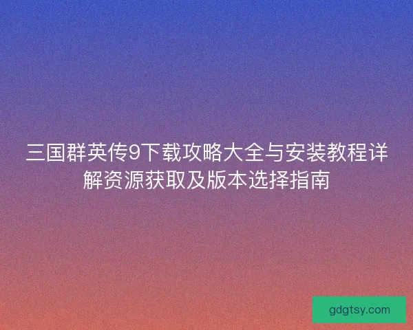 三国群英传9下载攻略大全与安装教程详解资源获取及版本选择指南 三国群英传9下载攻略大全与安装教程详解资源获取及版本选择指南
