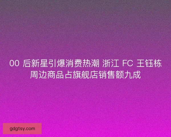 00 后新星引爆消费热潮 浙江 FC 王钰栋周边商品占旗舰店销售额九成