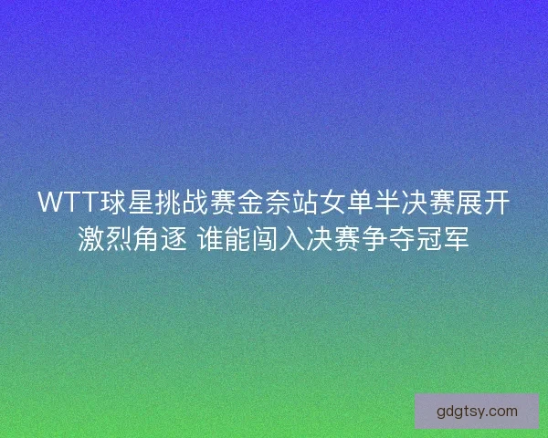 WTT球星挑战赛金奈站女单半决赛展开激烈角逐 谁能闯入决赛争夺冠军