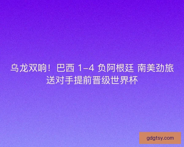 乌龙双响！巴西 1-4 负阿根廷 南美劲旅送对手提前晋级世界杯