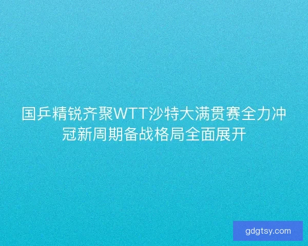 国乒精锐齐聚WTT沙特大满贯赛全力冲冠新周期备战格局全面展开 国乒精锐齐聚WTT沙特大满贯赛全力冲冠新周期备战格局全面展开