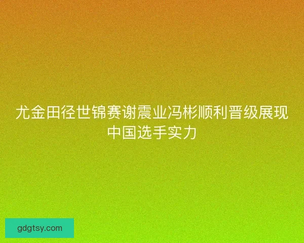 尤金田径世锦赛谢震业冯彬顺利晋级展现中国选手实力 尤金田径世锦赛谢震业冯彬顺利晋级展现中国选手实力