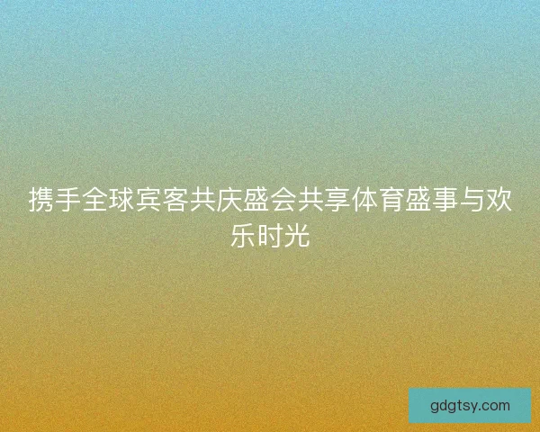 携手全球宾客共庆盛会共享体育盛事与欢乐时光