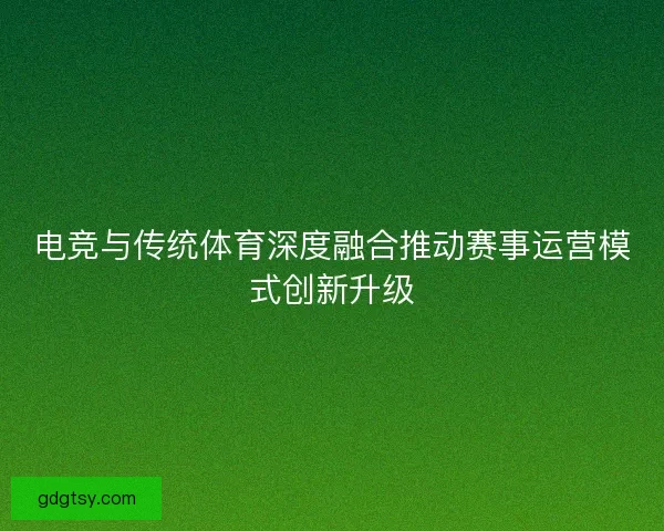 电竞与传统体育深度融合推动赛事运营模式创新升级 电竞与传统体育深度融合推动赛事运营模式创新升级