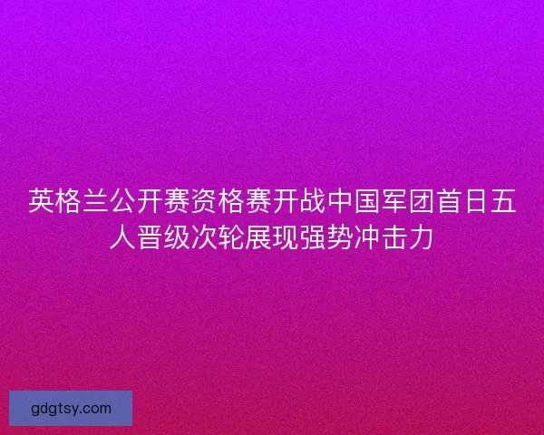 英格兰公开赛资格赛开战中国军团首日五人晋级次轮展现强势冲击力