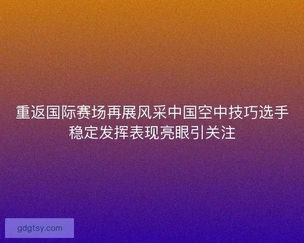 重返国际赛场再展风采中国空中技巧选手稳定发挥表现亮眼引关注 重返国际赛场再展风采中国空中技巧选手稳定发挥表现亮眼引关注