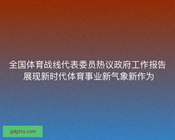 全国体育战线代表委员热议政府工作报告 展现新时代体育事业新气象新作为
