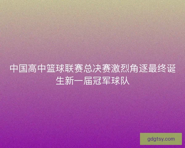 中国高中篮球联赛总决赛激烈角逐最终诞生新一届冠军球队 中国高中篮球联赛总决赛激烈角逐最终诞生新一届冠军球队