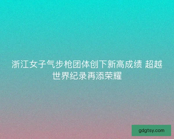 浙江女子气步枪团体创下新高成绩 超越世界纪录再添荣耀