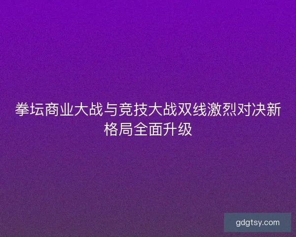 拳坛商业大战与竞技大战双线激烈对决新格局全面升级 拳坛商业大战与竞技大战双线激烈对决新格局全面升级