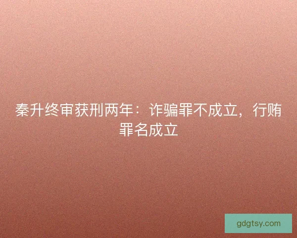 秦升终审获刑两年：诈骗罪不成立，行贿罪名成立