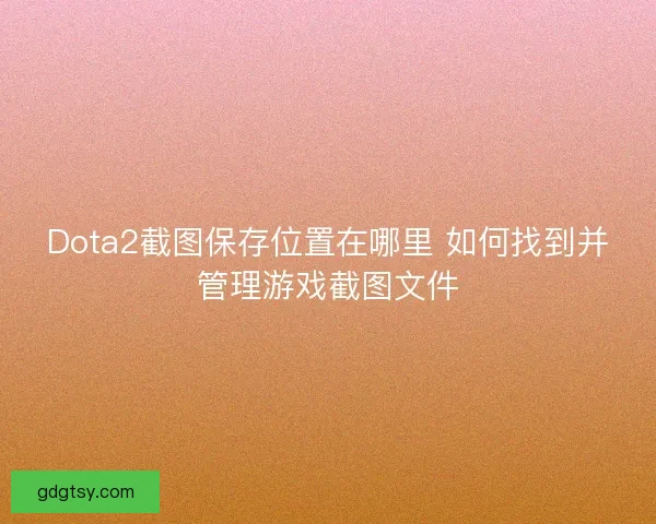 Dota2截图保存位置在哪里 如何找到并管理游戏截图文件