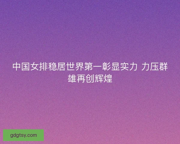 中国女排稳居世界第一彰显实力 力压群雄再创辉煌