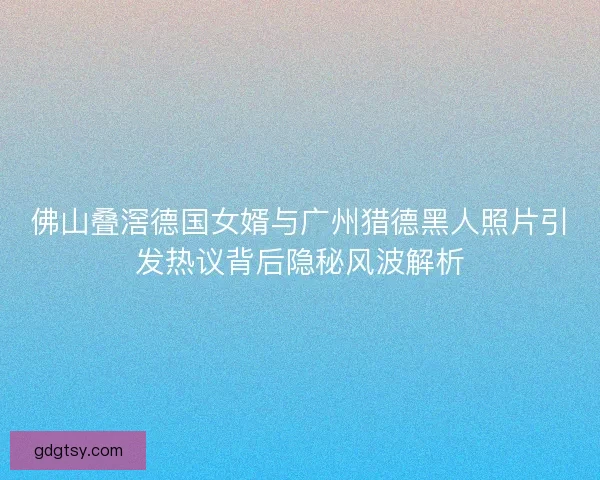佛山叠滘德国女婿与广州猎德黑人照片引发热议背后隐秘风波解析 佛山叠滘德国女婿与广州猎德黑人照片引发热议背后隐秘风波解析