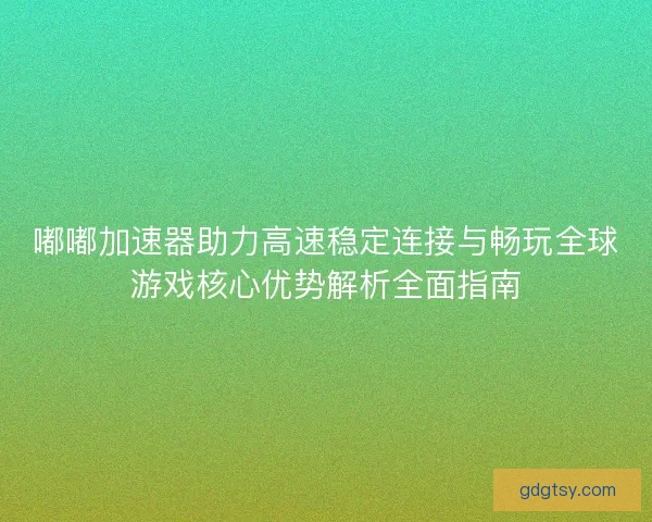 嘟嘟加速器助力高速稳定连接与畅玩全球游戏核心优势解析全面指南