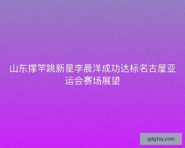 山东撑竿跳新星李晨洋成功达标名古屋亚运会赛场展望