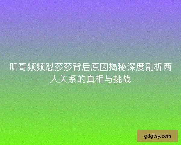昕哥频频怼莎莎背后原因揭秘深度剖析两人关系的真相与挑战