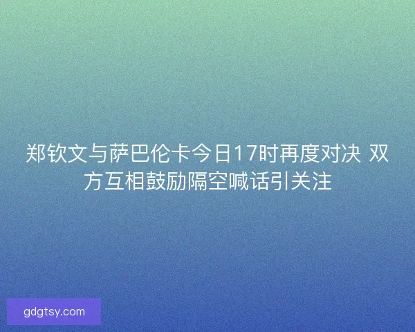 郑钦文与萨巴伦卡今日17时再度对决 双方互相鼓励隔空喊话引关注