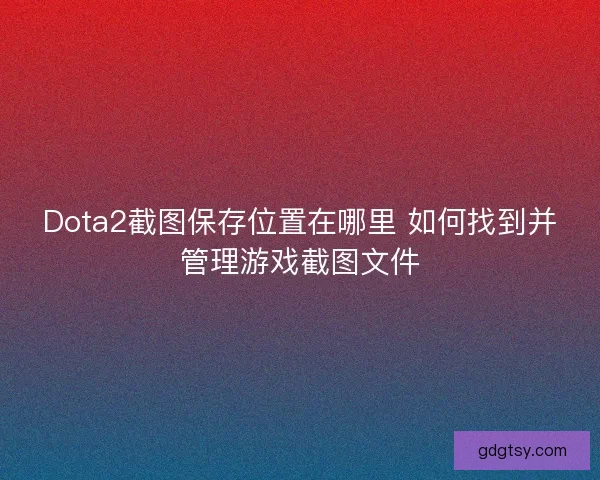 Dota2截图保存位置在哪里 如何找到并管理游戏截图文件