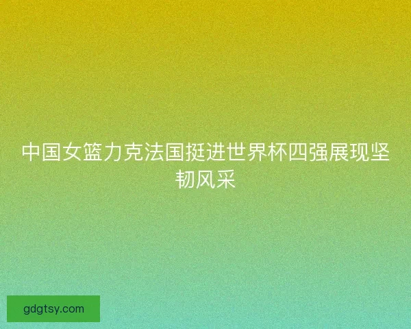 中国女篮力克法国挺进世界杯四强展现坚韧风采