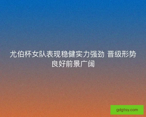 尤伯杯女队表现稳健实力强劲 晋级形势良好前景广阔