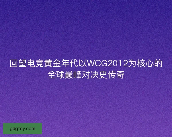 回望电竞黄金年代以WCG2012为核心的全球巅峰对决史传奇 回望电竞黄金年代以WCG2012为核心的全球巅峰对决史传奇