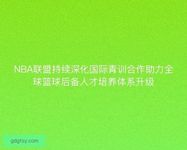 NBA联盟持续深化国际青训合作助力全球篮球后备人才培养体系升级 NBA联盟持续深化国际青训合作助力全球篮球后备人才培养体系升级