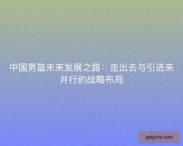 中国男篮未来发展之路：走出去与引进来并行的战略布局