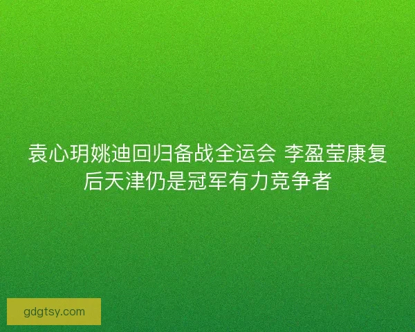 袁心玥姚迪回归备战全运会 李盈莹康复后天津仍是冠军有力竞争者 袁心玥姚迪回归备战全运会 李盈莹康复后天津仍是冠军有力竞争者