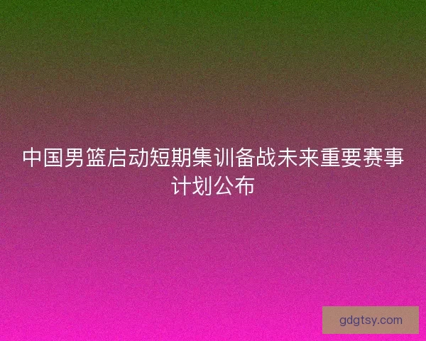 中国男篮启动短期集训备战未来重要赛事计划公布 中国男篮启动短期集训备战未来重要赛事计划公布
